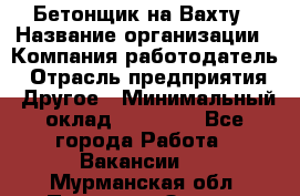 Бетонщик на Вахту › Название организации ­ Компания-работодатель › Отрасль предприятия ­ Другое › Минимальный оклад ­ 50 000 - Все города Работа » Вакансии   . Мурманская обл.,Полярные Зори г.